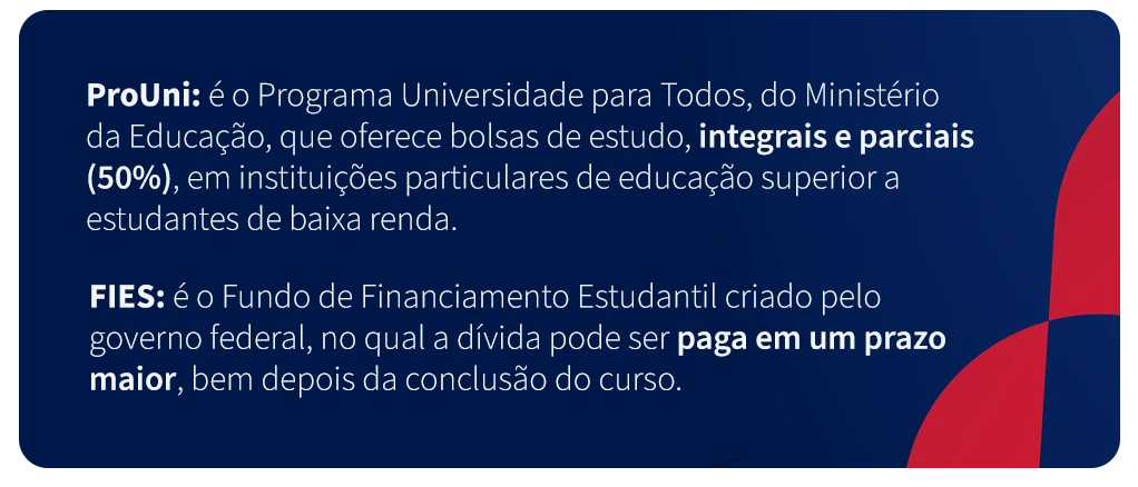 Informações sobre o ProUni e o FIES, programas de financiamento estudantil do Ministério da Educação, que oferecem bolsas de estudo integrais e parciais para estudantes de baixa renda na educação superior.
