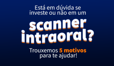 Será que eu preciso investir em um scanner intraoral? Trouxemos 5 motivos para ajudar na decisão!